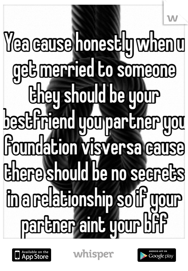 Yea cause honestly when u get merried to someone they should be your bestfriend you partner you foundation visversa cause there should be no secrets in a relationship so if your partner aint your bff