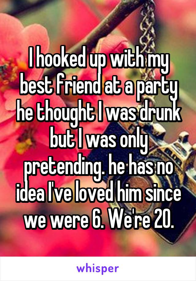 I hooked up with my best friend at a party he thought I was drunk but I was only pretending. he has no idea I've loved him since we were 6. We're 20.