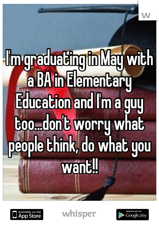 I'm graduating in May with a BA in Elementary Education and I'm a guy too...don't worry what people think, do what you want!!