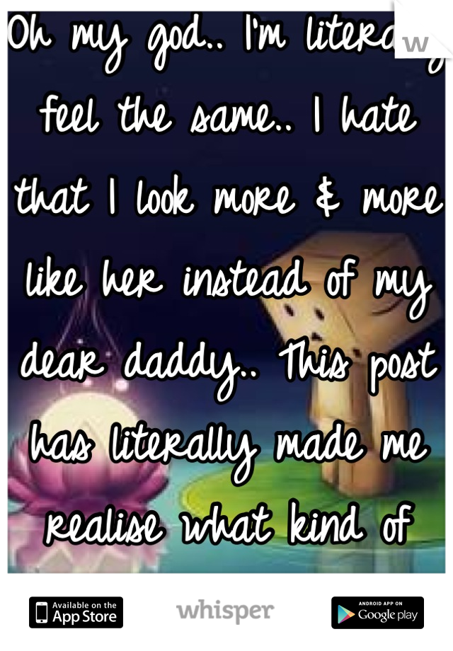 Oh my god.. I'm literally feel the same.. I hate that I look more & more like her instead of my dear daddy.. This post has literally made me realise what kind of secrets I really have 