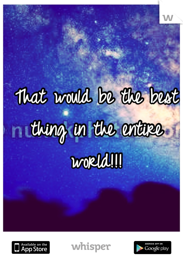 That would be the best thing in the entire world!!!