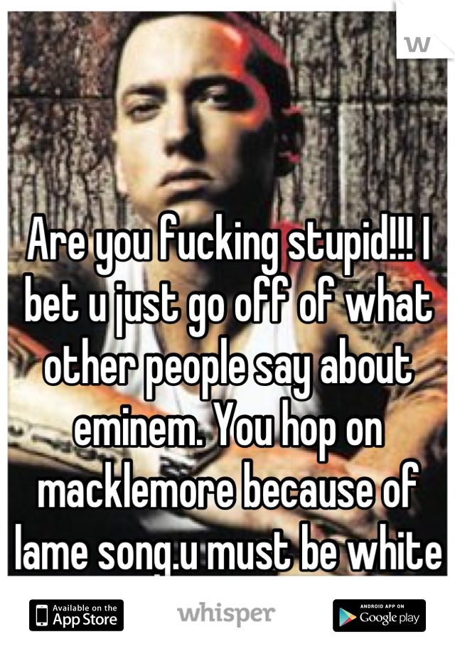 Are you fucking stupid!!! I bet u just go off of what other people say about eminem. You hop on macklemore because of lame song.u must be white