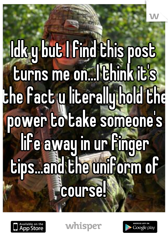 Idk y but I find this post turns me on...I think it's the fact u literally hold the power to take someone's life away in ur finger tips...and the uniform of course! 