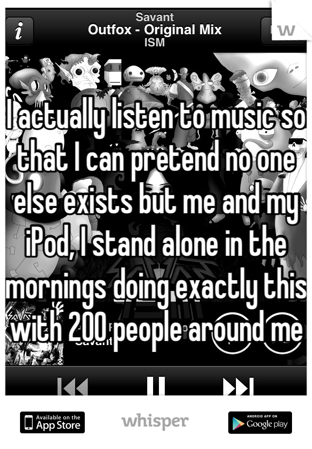 I actually listen to music so that I can pretend no one else exists but me and my iPod, I stand alone in the mornings doing exactly this with 200 people around me