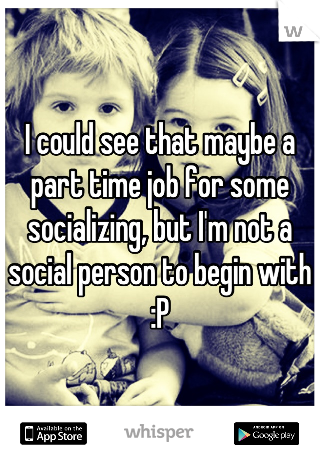 I could see that maybe a part time job for some socializing, but I'm not a social person to begin with :P