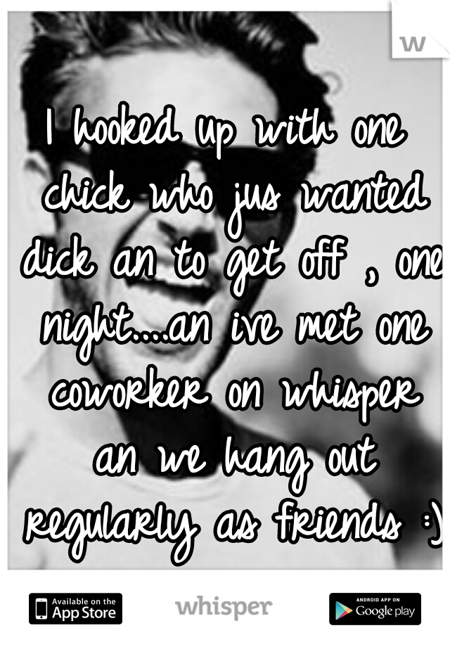 I hooked up with one chick who jus wanted dick an to get off , one night....an ive met one coworker on whisper an we hang out regularly as friends :)