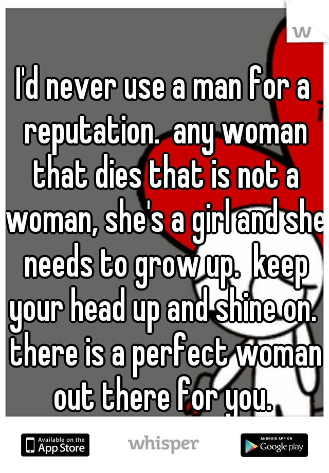 I'd never use a man for a reputation.  any woman that dies that is not a woman, she's a girl and she needs to grow up.  keep your head up and shine on.  there is a perfect woman out there for you. 