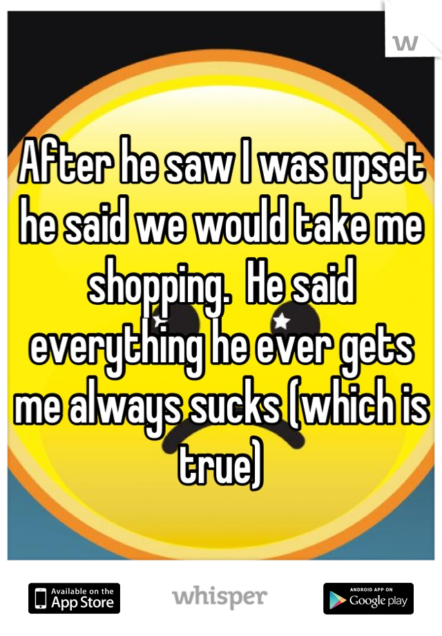 After he saw I was upset he said we would take me shopping.  He said everything he ever gets me always sucks (which is true)
