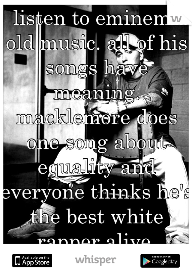 listen to eminems old music. all of his songs have meaning. macklemore does one song about equality and everyone thinks he's the best white rapper alive. pathetic.