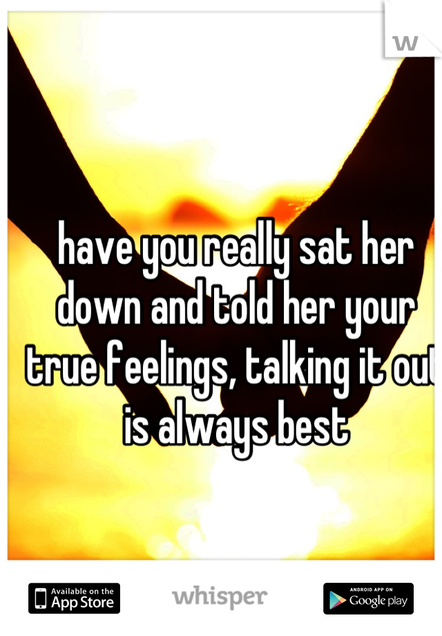 have you really sat her down and told her your true feelings, talking it out is always best