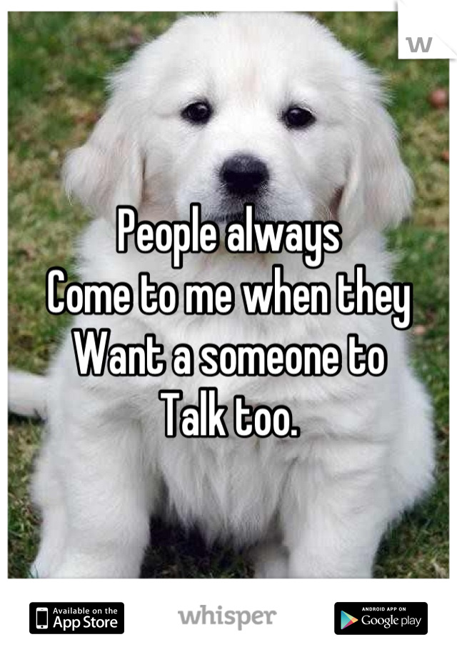 People always 
Come to me when they 
Want a someone to 
Talk too.