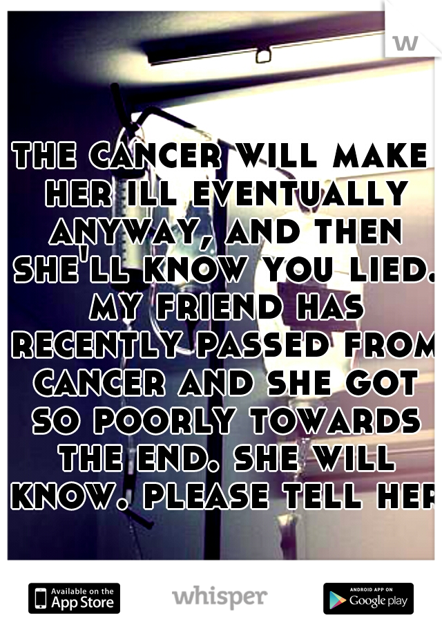 the cancer will make her ill eventually anyway, and then she'll know you lied. my friend has recently passed from cancer and she got so poorly towards the end. she will know. please tell her.