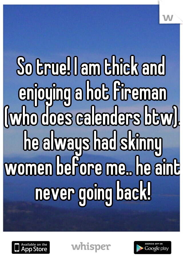 So true! I am thick and enjoying a hot fireman (who does calenders btw). he always had skinny women before me.. he aint never going back!