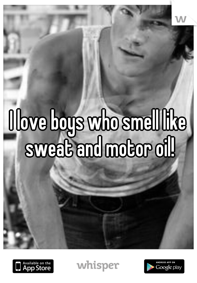 I love boys who smell like sweat and motor oil!