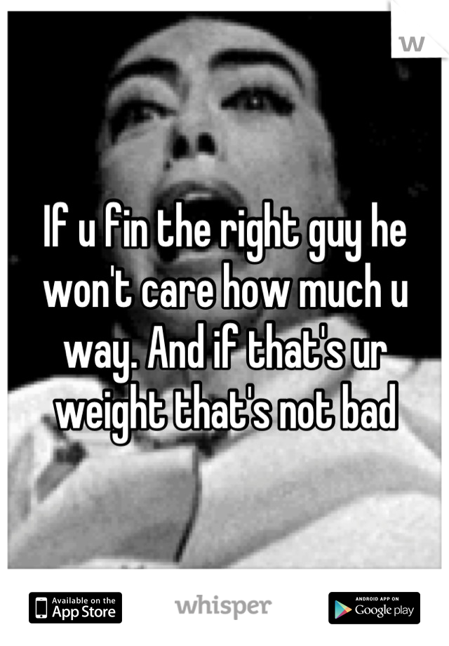 If u fin the right guy he won't care how much u way. And if that's ur weight that's not bad