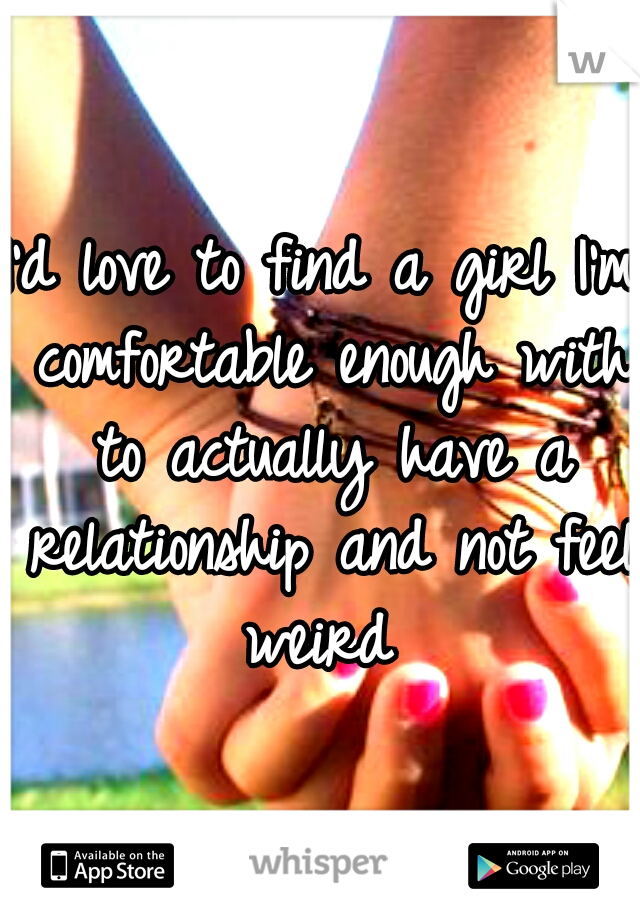 I'd love to find a girl I'm comfortable enough with to actually have a relationship and not feel weird 