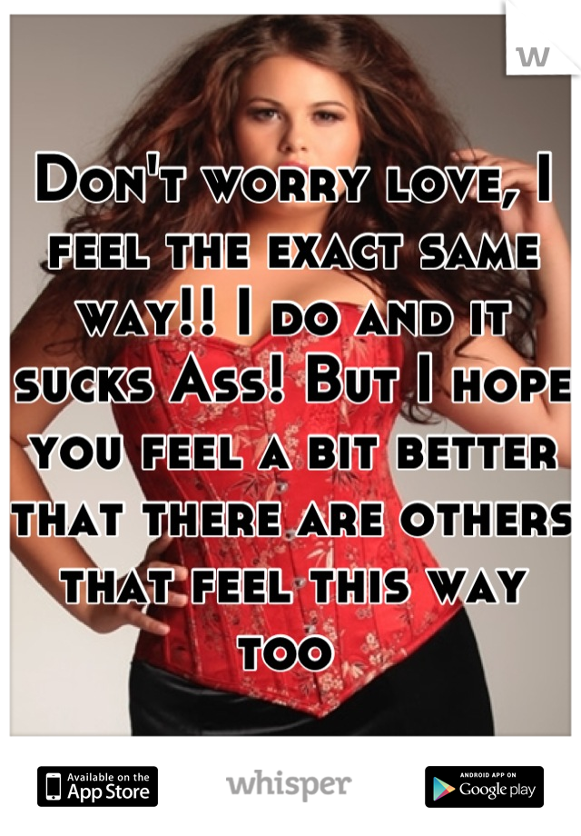 Don't worry love, I feel the exact same way!! I do and it sucks Ass! But I hope you feel a bit better that there are others that feel this way too 