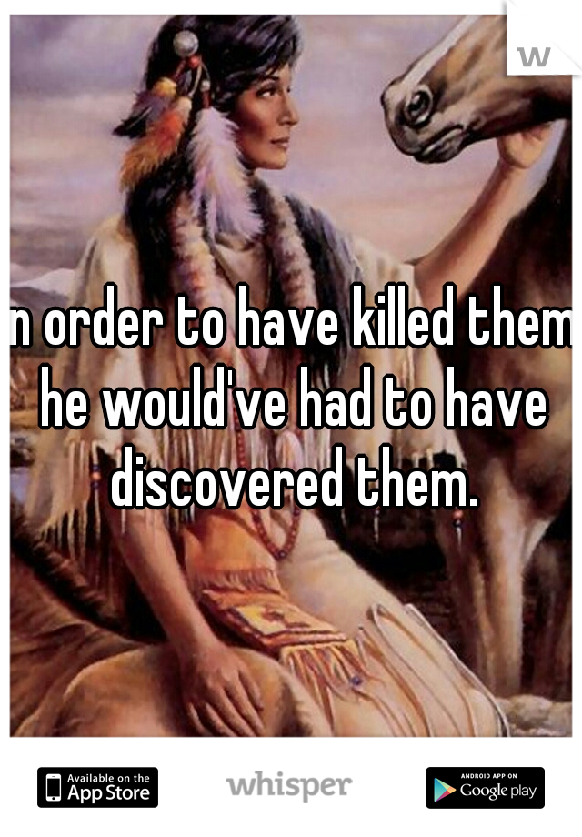 In order to have killed them he would've had to have discovered them.