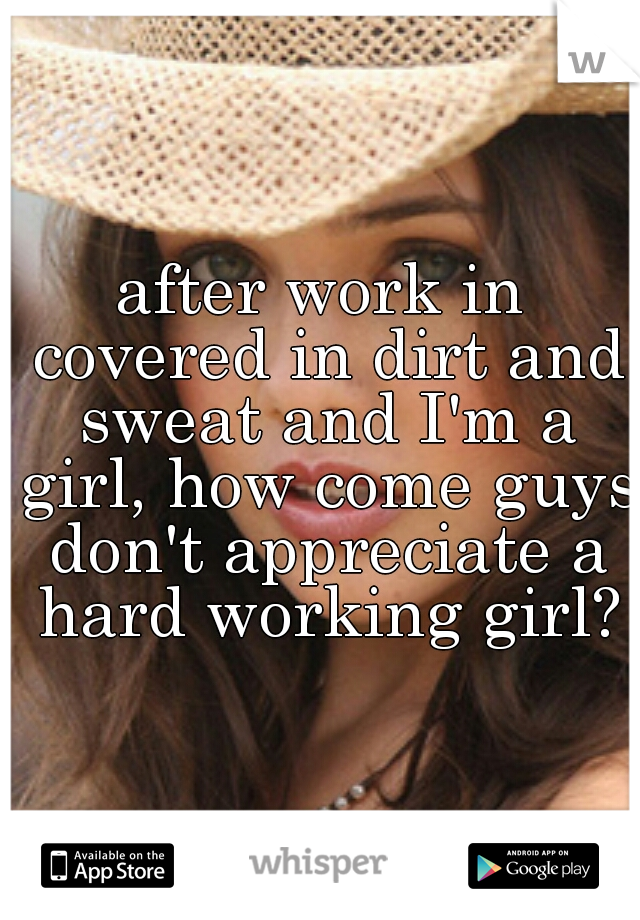 after work in covered in dirt and sweat and I'm a girl, how come guys don't appreciate a hard working girl?