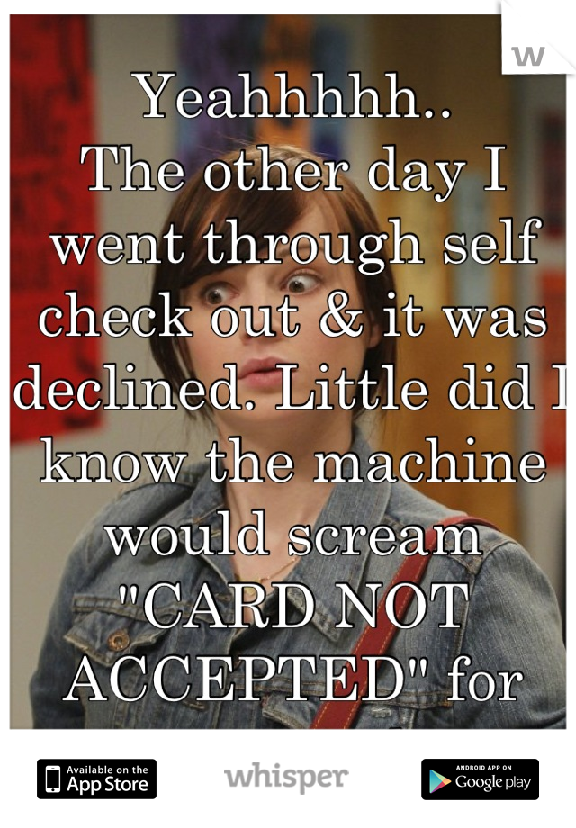 Yeahhhhh..
The other day I went through self check out & it was declined. Little did I know the machine would scream "CARD NOT ACCEPTED" for everyone to hear.