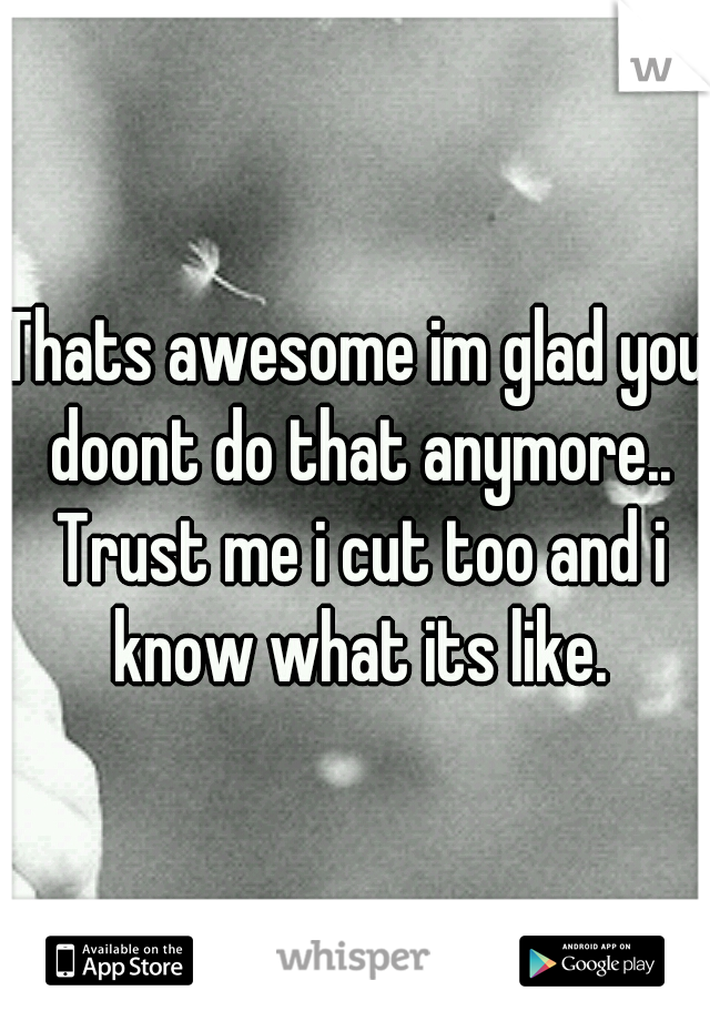 Thats awesome im glad you doont do that anymore.. Trust me i cut too and i know what its like.
