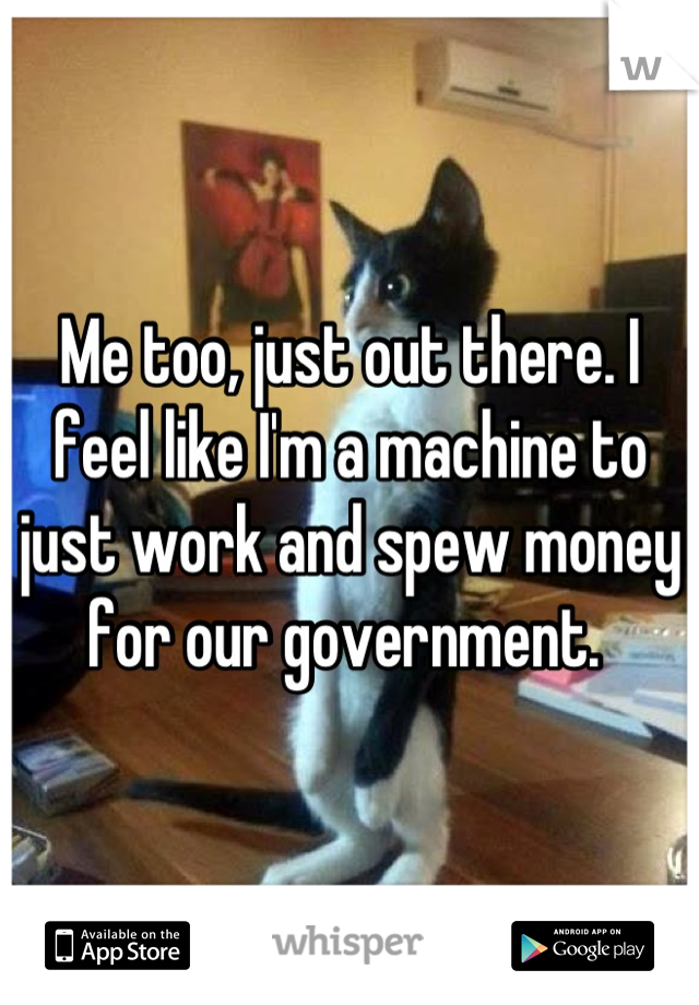 Me too, just out there. I feel like I'm a machine to just work and spew money for our government. 