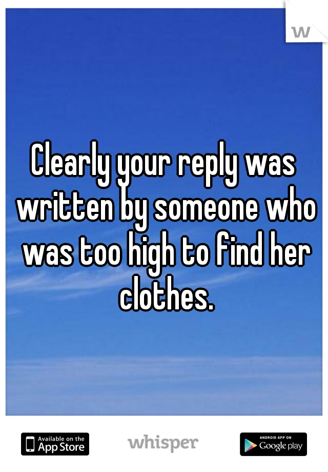 Clearly your reply was written by someone who was too high to find her clothes.