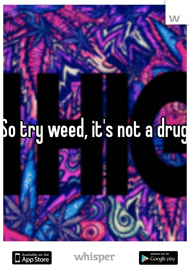 So try weed, it's not a drug.
