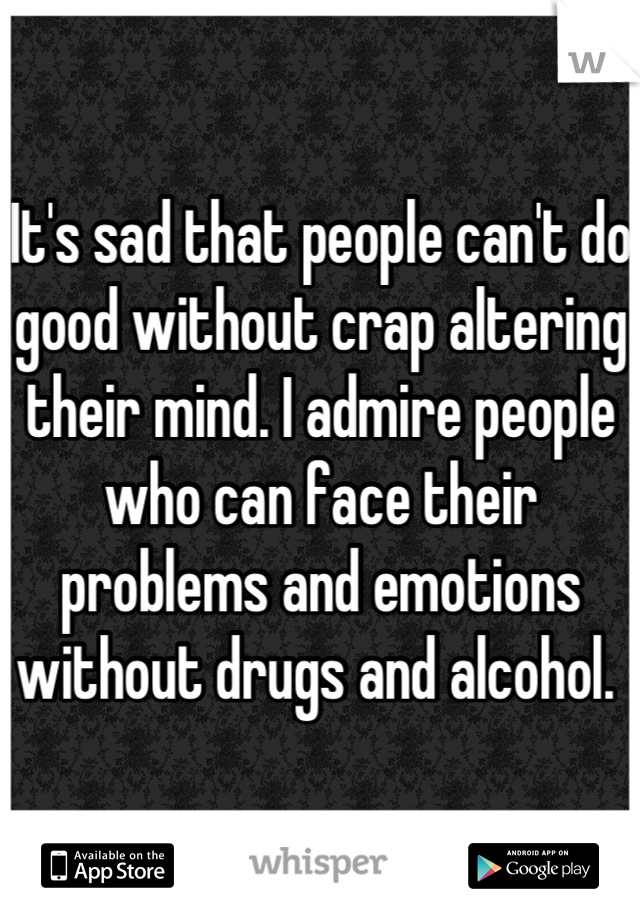 It's sad that people can't do good without crap altering their mind. I admire people who can face their problems and emotions without drugs and alcohol. 