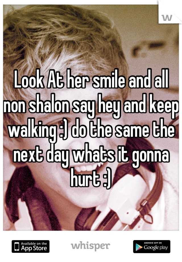 Look At her smile and all non shalon say hey and keep walking :) do the same the next day whats it gonna hurt :)
