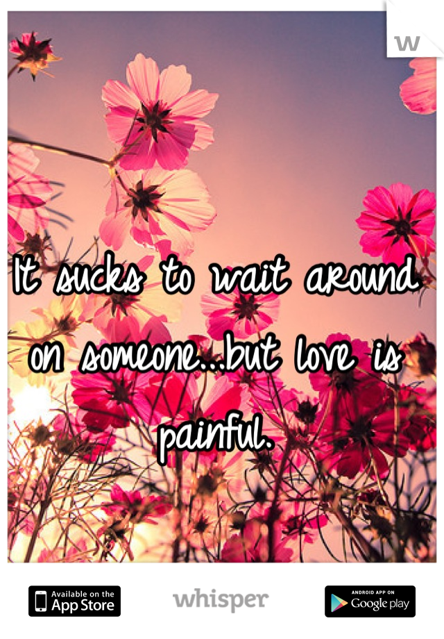 It sucks to wait around on someone...but love is painful.