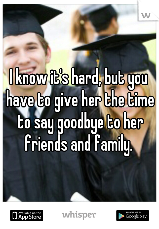 I know it's hard, but you have to give her the time to say goodbye to her friends and family. 