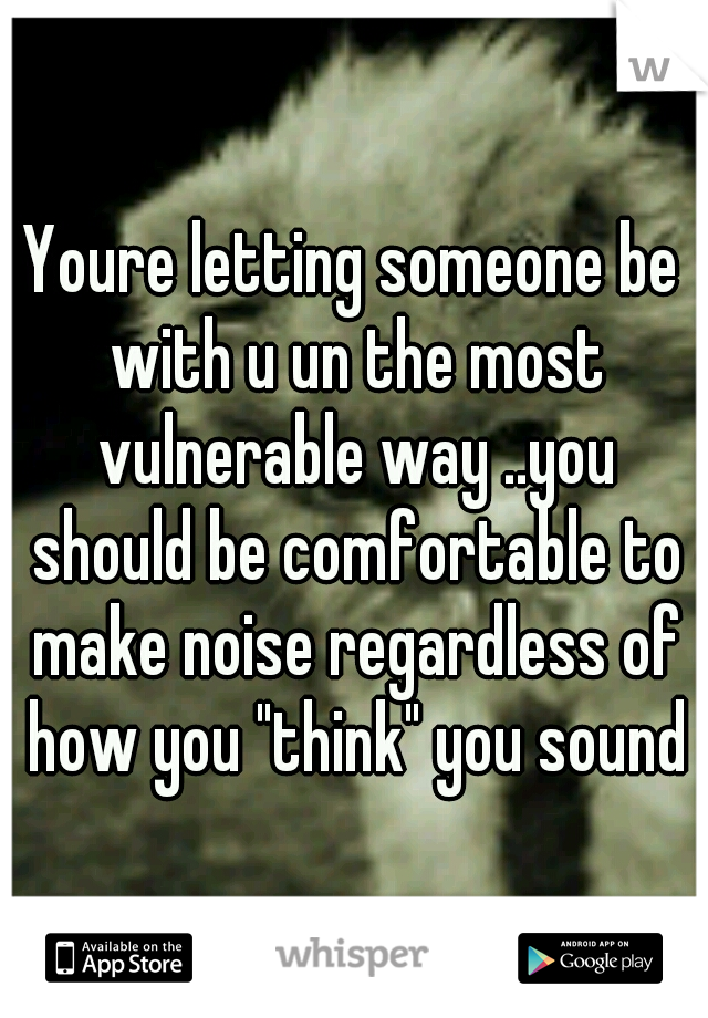 Youre letting someone be with u un the most vulnerable way ..you should be comfortable to make noise regardless of how you "think" you sound