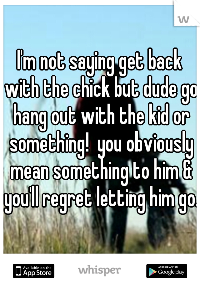 I'm not saying get back with the chick but dude go hang out with the kid or something!  you obviously mean something to him & you'll regret letting him go.  