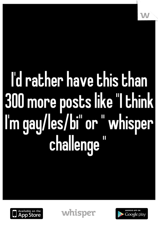 I'd rather have this than 300 more posts like "I think I'm gay/les/bi" or " whisper challenge " 