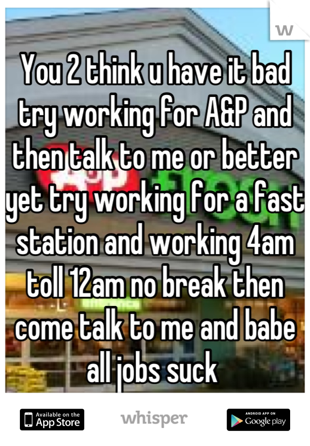 You 2 think u have it bad try working for A&P and then talk to me or better yet try working for a fast station and working 4am toll 12am no break then come talk to me and babe all jobs suck 
