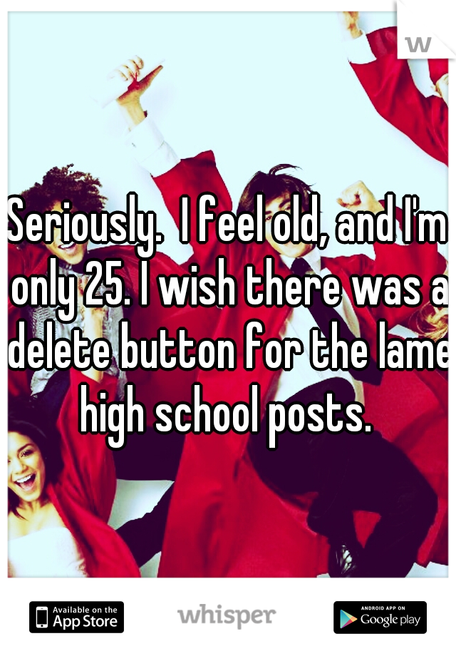 Seriously.  I feel old, and I'm only 25. I wish there was a delete button for the lame high school posts. 
