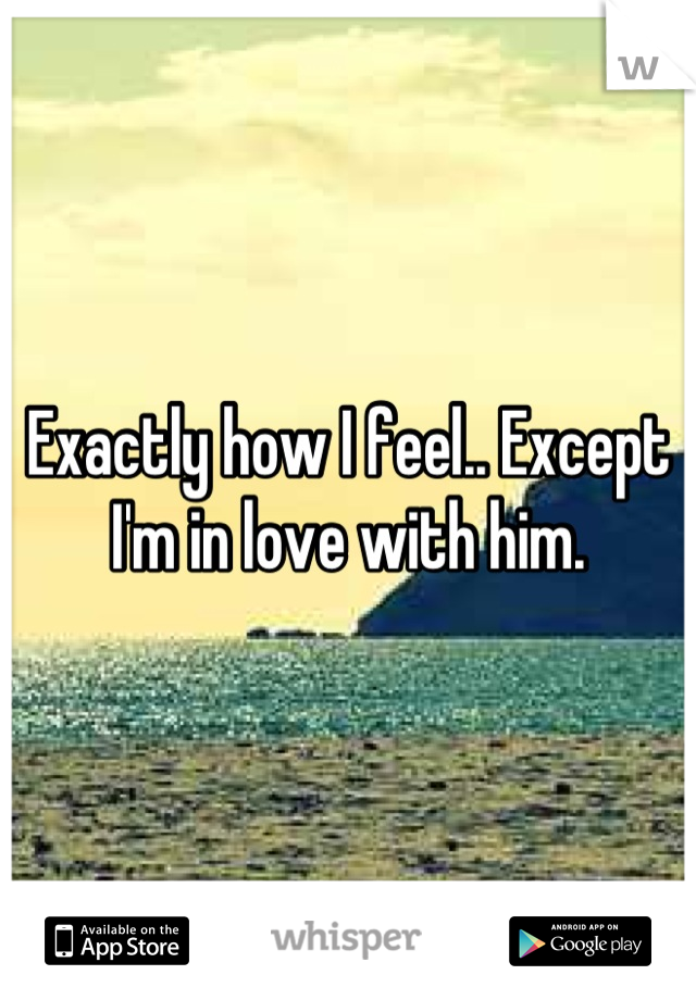 Exactly how I feel.. Except I'm in love with him.