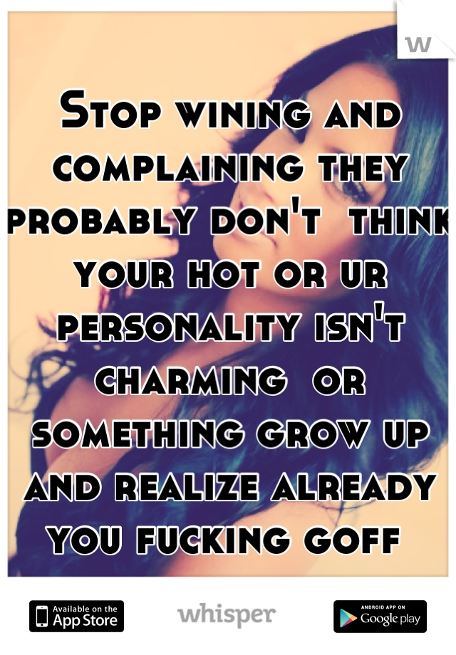 Stop wining and complaining they probably don't  think your hot or ur personality isn't charming  or something grow up and realize already you fucking goff 