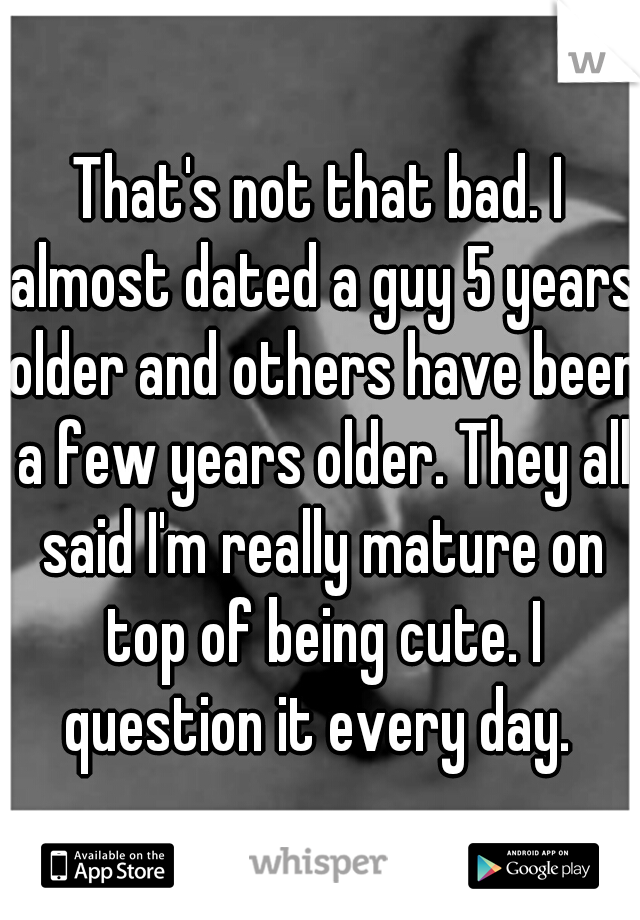 That's not that bad. I almost dated a guy 5 years older and others have been a few years older. They all said I'm really mature on top of being cute. I question it every day. 