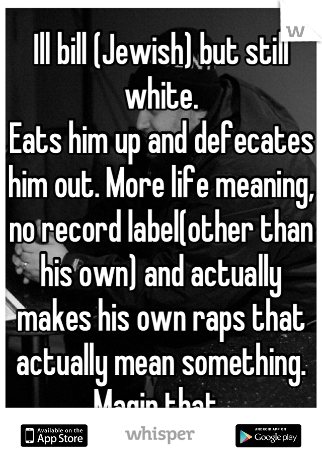 Ill bill (Jewish) but still white.
Eats him up and defecates him out. More life meaning, no record label(other than his own) and actually makes his own raps that actually mean something. Magin that..