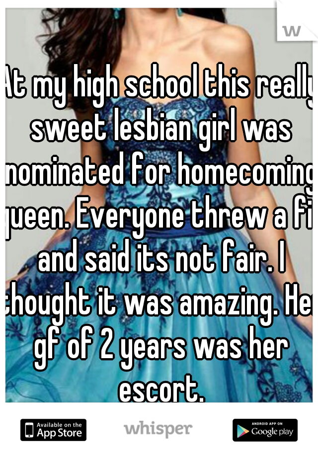 At my high school this really sweet lesbian girl was nominated for homecoming queen. Everyone threw a fit and said its not fair. I thought it was amazing. Her gf of 2 years was her escort.
