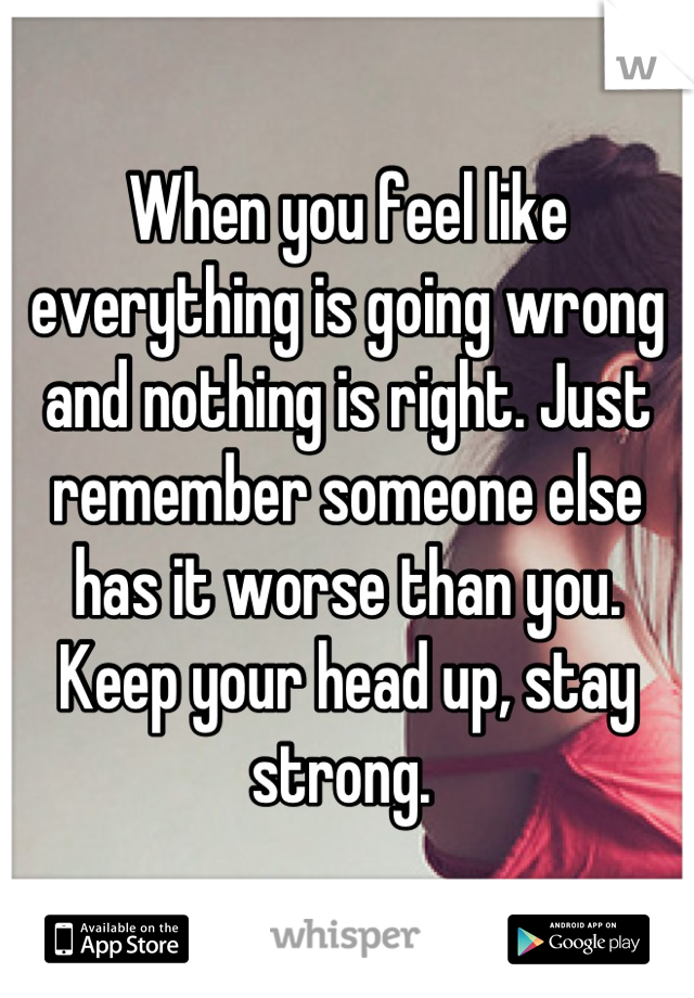 When you feel like everything is going wrong and nothing is right. Just remember someone else has it worse than you. Keep your head up, stay strong. 
