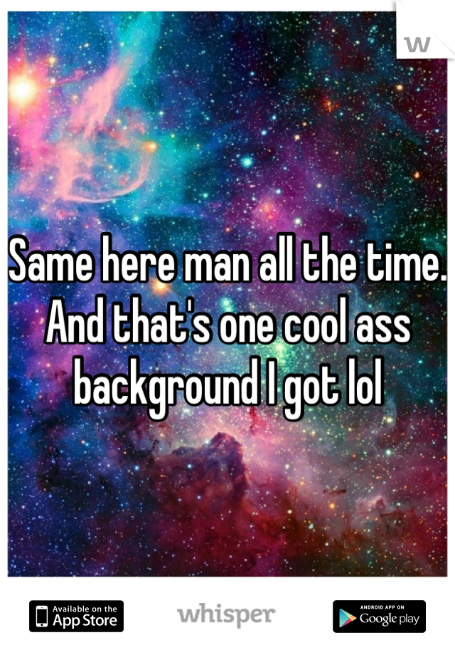 Same here man all the time. And that's one cool ass background I got lol