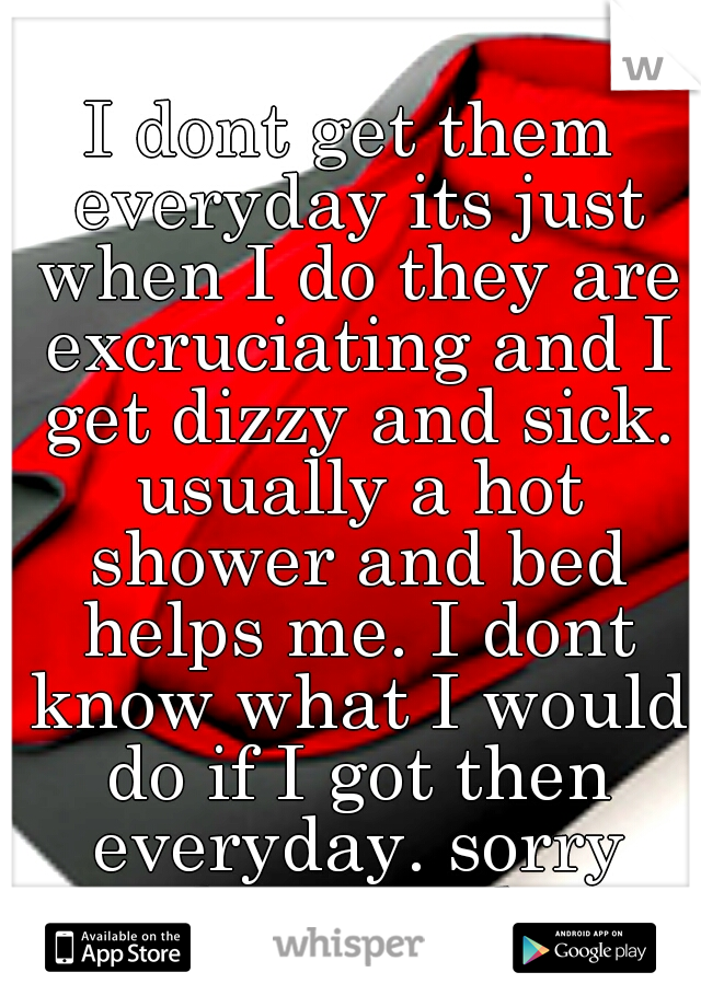I dont get them everyday its just when I do they are excruciating and I get dizzy and sick. usually a hot shower and bed helps me. I dont know what I would do if I got then everyday. sorry that you do