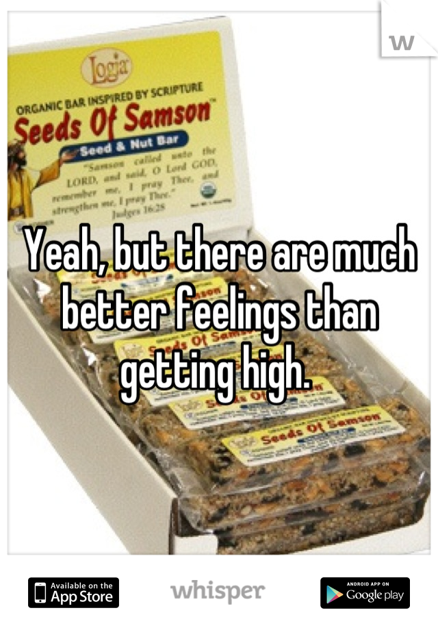 Yeah, but there are much better feelings than getting high. 