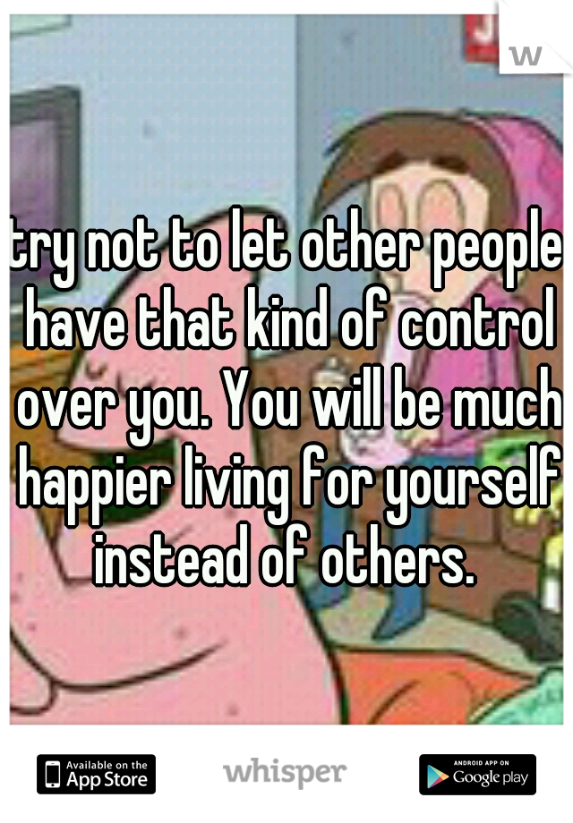 try not to let other people have that kind of control over you. You will be much happier living for yourself instead of others. 