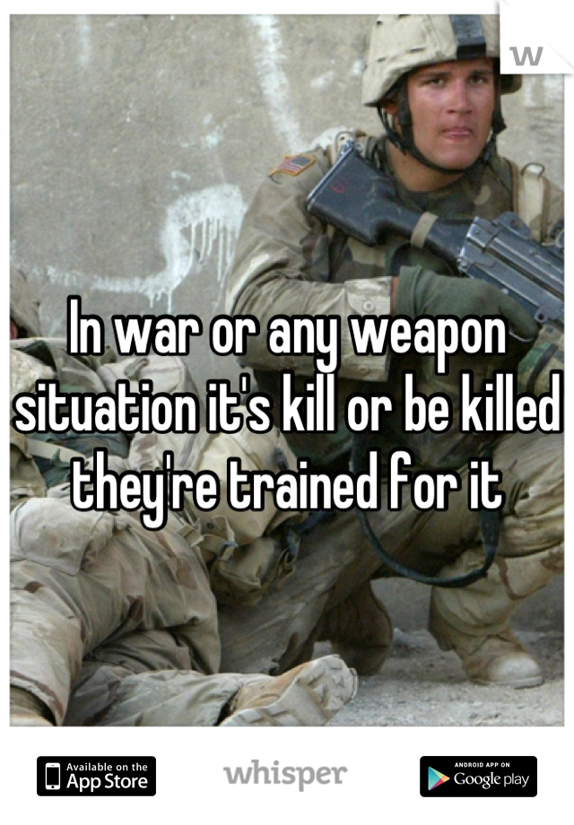 In war or any weapon situation it's kill or be killed they're trained for it