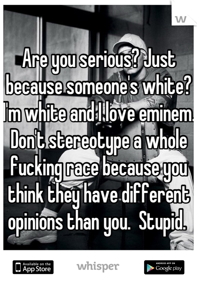 Are you serious? Just because someone's white? I'm white and I love eminem. Don't stereotype a whole fucking race because you think they have different opinions than you.  Stupid. 
