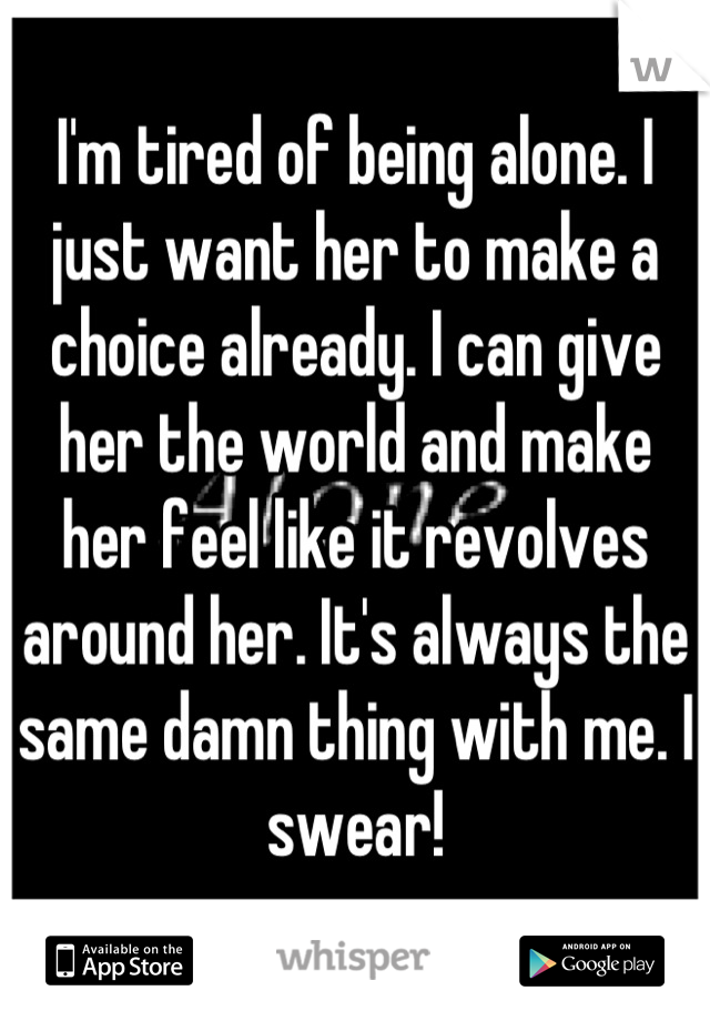 I'm tired of being alone. I just want her to make a choice already. I can give her the world and make her feel like it revolves around her. It's always the same damn thing with me. I swear!